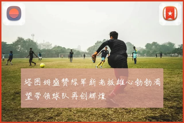 塔图姆盛赞绿军新老板雄心勃勃渴望带领球队再创辉煌