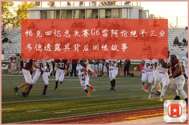 帕克回忆总决赛G6雷阿伦绝平三分韦德透露其背后训练故事