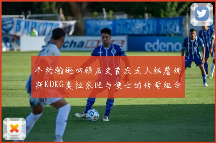 乔约翰逊回顾历史首发五人组詹姆斯KDKG奥拉朱旺与便士的传奇组合