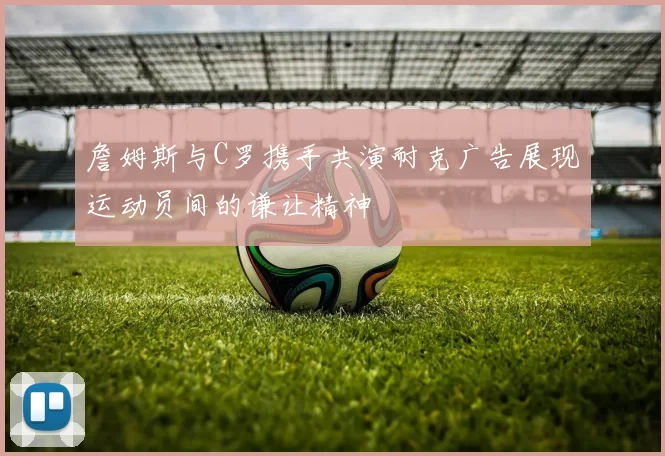 詹姆斯与C罗携手共演耐克广告展现运动员间的谦让精神