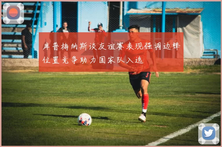 库普梅纳斯谈友谊赛表现强调边锋位置竞争助力国家队入选